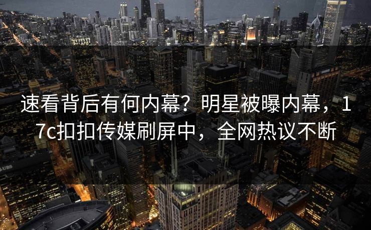 速看背后有何内幕？明星被曝内幕，17c扣扣传媒刷屏中，全网热议不断