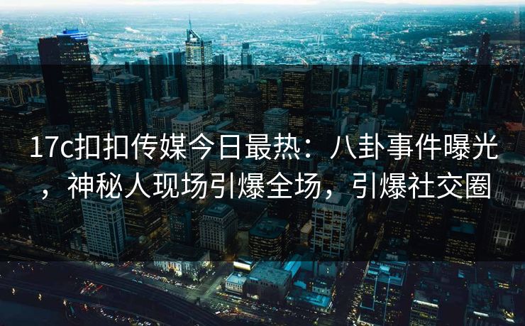 17c扣扣传媒今日最热：八卦事件曝光，神秘人现场引爆全场，引爆社交圈