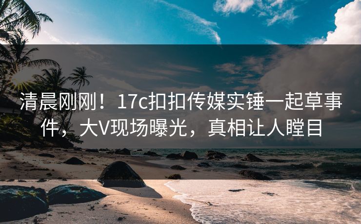 清晨刚刚！17c扣扣传媒实锤一起草事件，大V现场曝光，真相让人瞠目