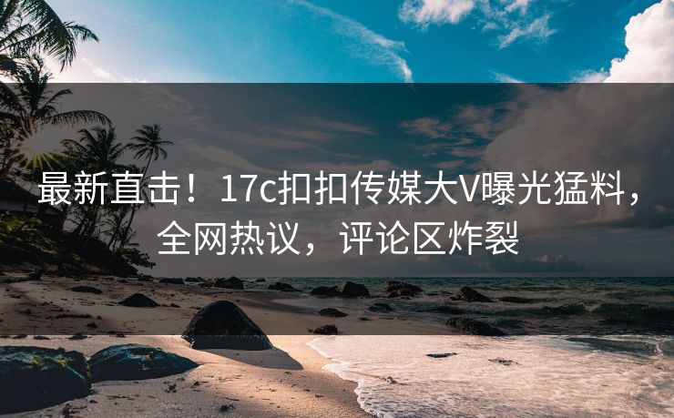 最新直击！17c扣扣传媒大V曝光猛料，全网热议，评论区炸裂