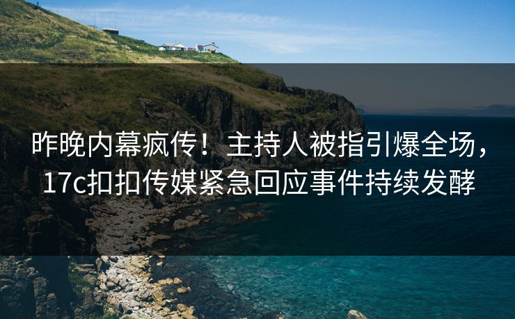 昨晚内幕疯传！主持人被指引爆全场，17c扣扣传媒紧急回应事件持续发酵