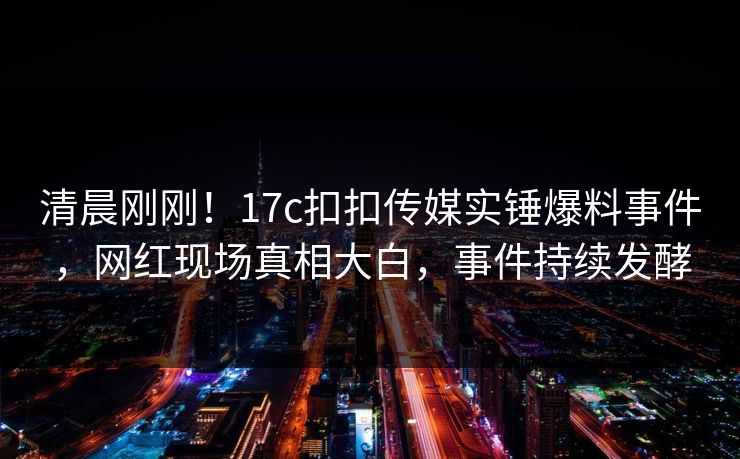 清晨刚刚！17c扣扣传媒实锤爆料事件，网红现场真相大白，事件持续发酵