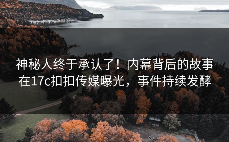 神秘人终于承认了！内幕背后的故事在17c扣扣传媒曝光，事件持续发酵