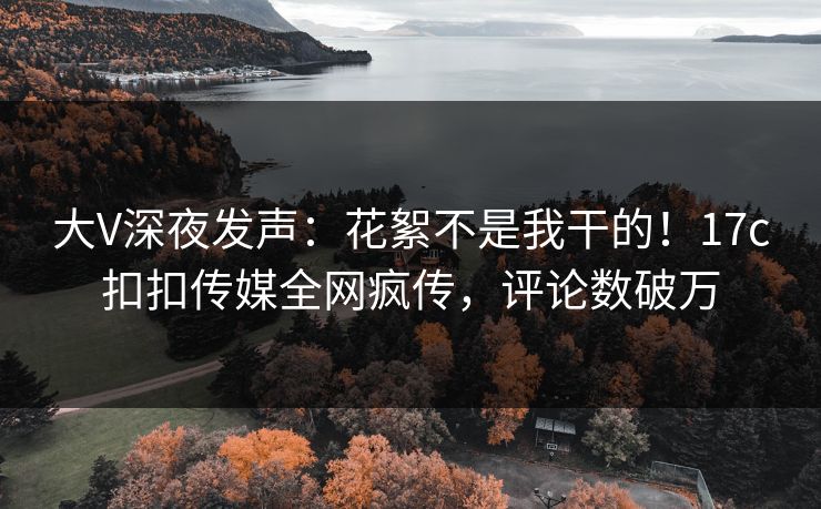 大V深夜发声：花絮不是我干的！17c扣扣传媒全网疯传，评论数破万
