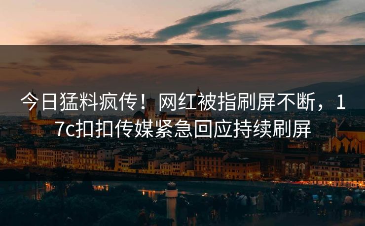 今日猛料疯传！网红被指刷屏不断，17c扣扣传媒紧急回应持续刷屏