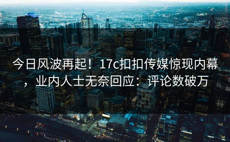 今日风波再起！17c扣扣传媒惊现内幕，业内人士无奈回应：评论数破万