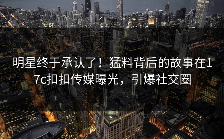 明星终于承认了！猛料背后的故事在17c扣扣传媒曝光，引爆社交圈