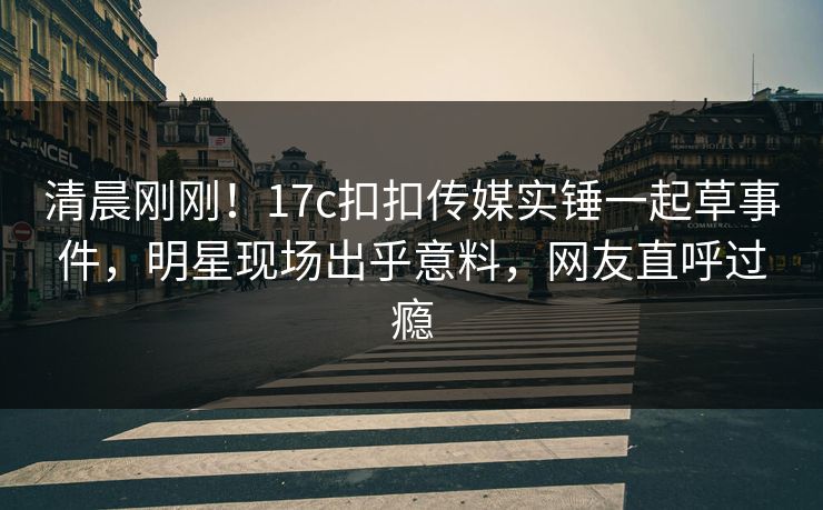 清晨刚刚！17c扣扣传媒实锤一起草事件，明星现场出乎意料，网友直呼过瘾