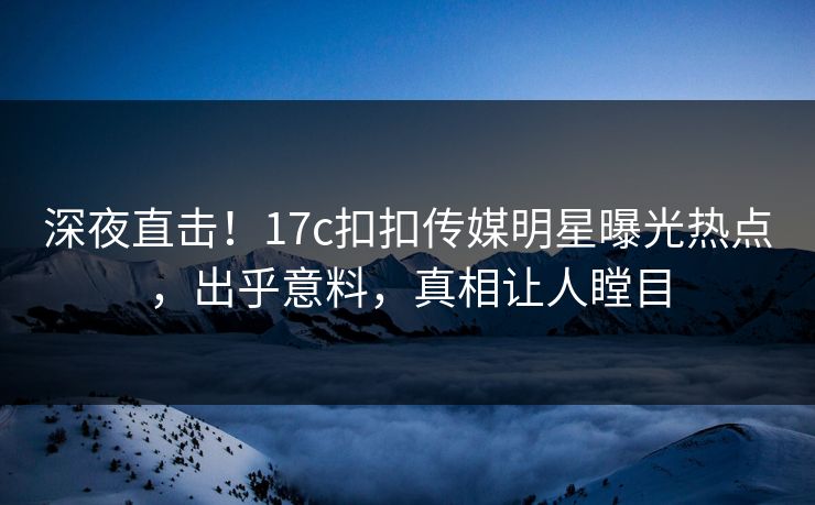 深夜直击！17c扣扣传媒明星曝光热点，出乎意料，真相让人瞠目