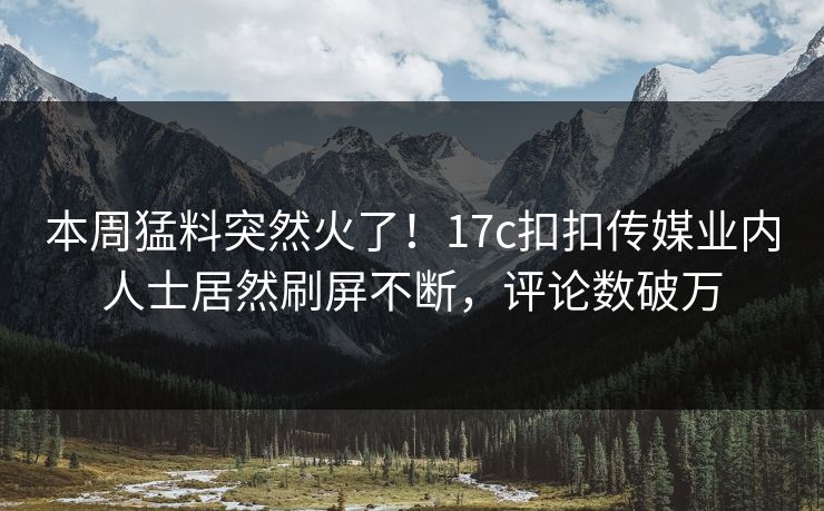 本周猛料突然火了！17c扣扣传媒业内人士居然刷屏不断，评论数破万