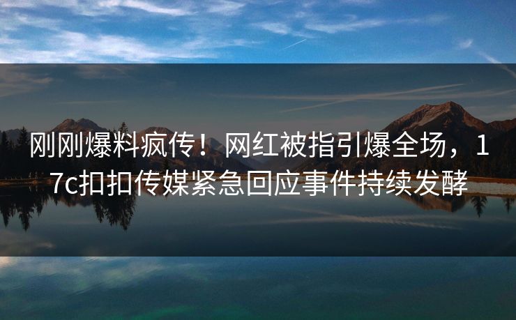 刚刚爆料疯传！网红被指引爆全场，17c扣扣传媒紧急回应事件持续发酵