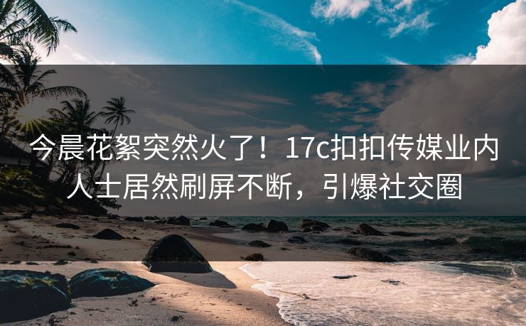 今晨花絮突然火了！17c扣扣传媒业内人士居然刷屏不断，引爆社交圈
