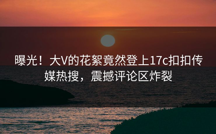 曝光！大V的花絮竟然登上17c扣扣传媒热搜，震撼评论区炸裂