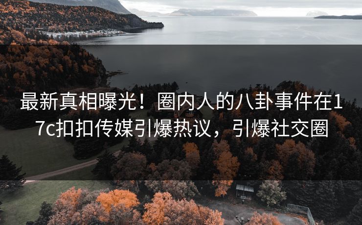 最新真相曝光！圈内人的八卦事件在17c扣扣传媒引爆热议，引爆社交圈