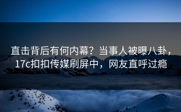 直击背后有何内幕？当事人被曝八卦，17c扣扣传媒刷屏中，网友直呼过瘾
