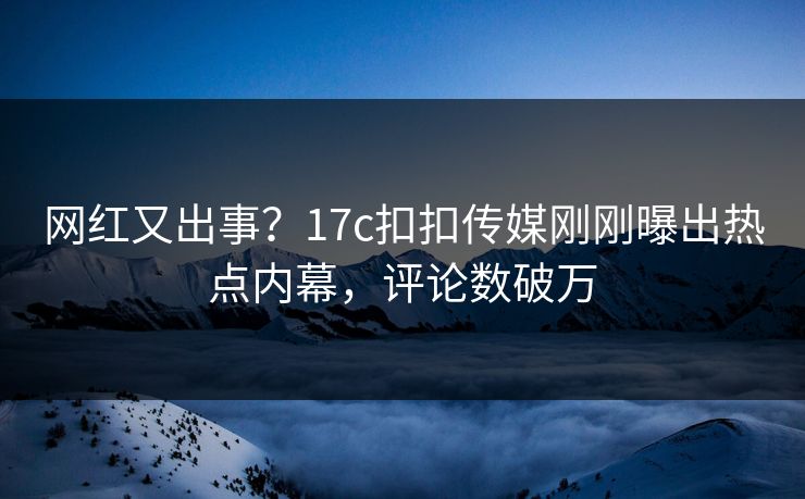网红又出事？17c扣扣传媒刚刚曝出热点内幕，评论数破万