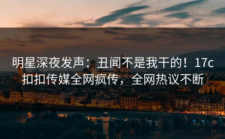 明星深夜发声：丑闻不是我干的！17c扣扣传媒全网疯传，全网热议不断