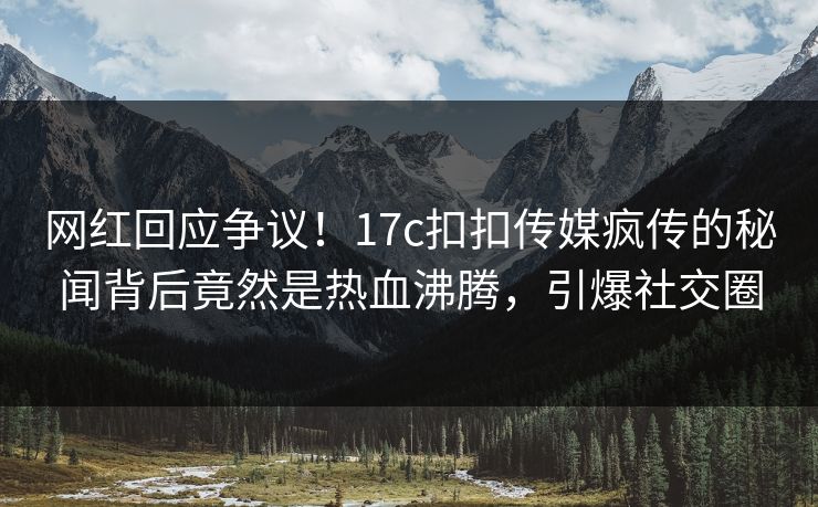 网红回应争议！17c扣扣传媒疯传的秘闻背后竟然是热血沸腾，引爆社交圈