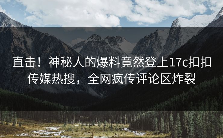 直击！神秘人的爆料竟然登上17c扣扣传媒热搜，全网疯传评论区炸裂