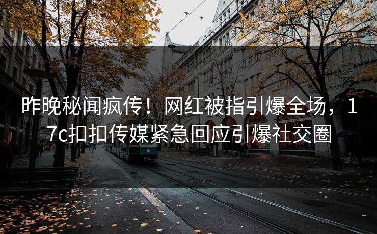 昨晚秘闻疯传！网红被指引爆全场，17c扣扣传媒紧急回应引爆社交圈