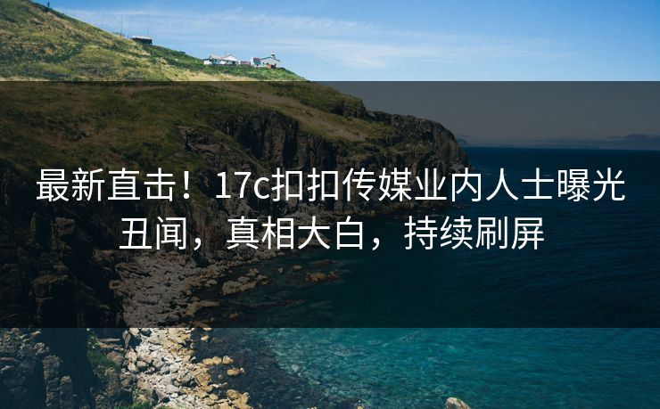 最新直击！17c扣扣传媒业内人士曝光丑闻，真相大白，持续刷屏