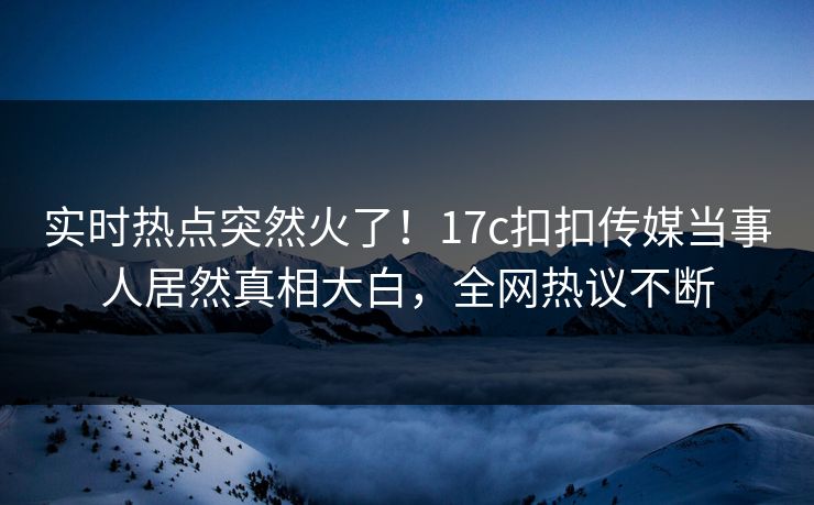 实时热点突然火了！17c扣扣传媒当事人居然真相大白，全网热议不断