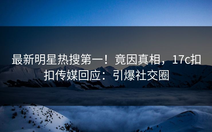 最新明星热搜第一！竟因真相，17c扣扣传媒回应：引爆社交圈