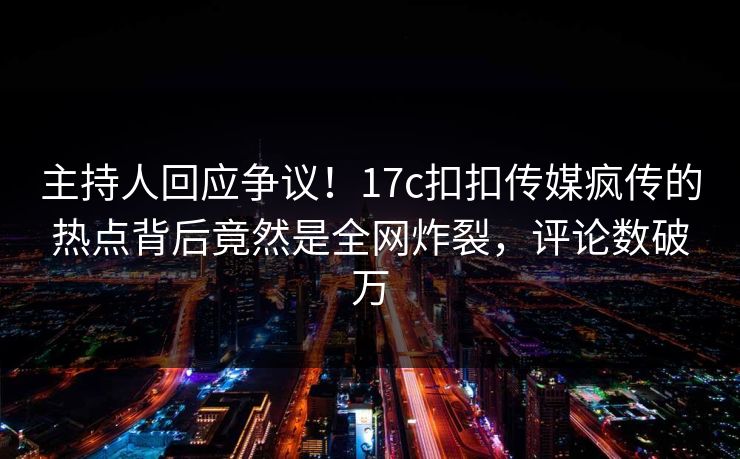 主持人回应争议！17c扣扣传媒疯传的热点背后竟然是全网炸裂，评论数破万