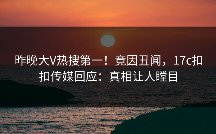 昨晚大V热搜第一！竟因丑闻，17c扣扣传媒回应：真相让人瞠目