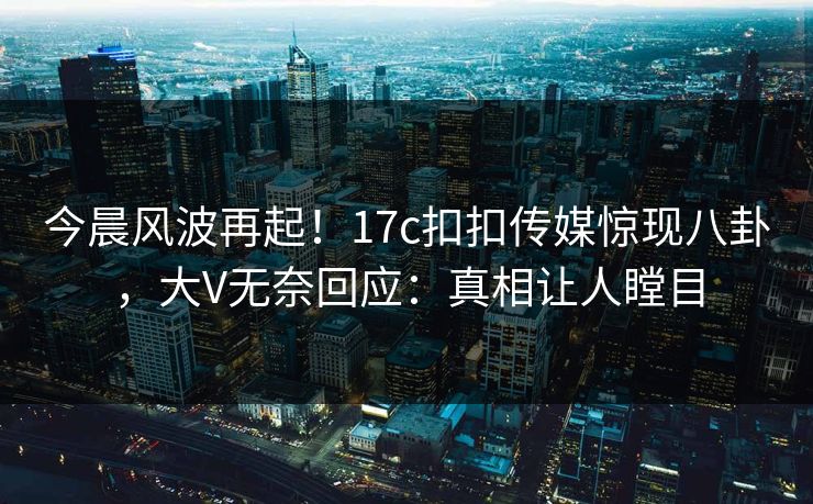 今晨风波再起！17c扣扣传媒惊现八卦，大V无奈回应：真相让人瞠目