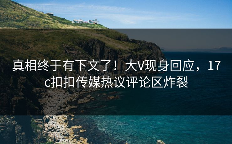真相终于有下文了！大V现身回应，17c扣扣传媒热议评论区炸裂