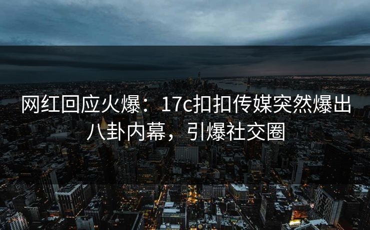 网红回应火爆：17c扣扣传媒突然爆出八卦内幕，引爆社交圈