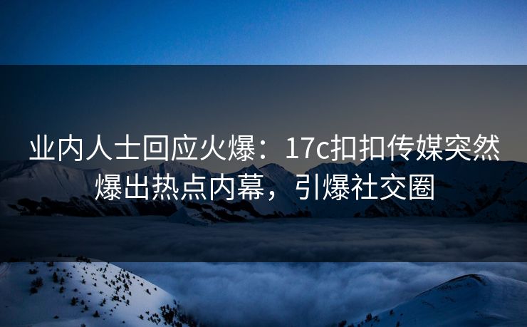业内人士回应火爆：17c扣扣传媒突然爆出热点内幕，引爆社交圈