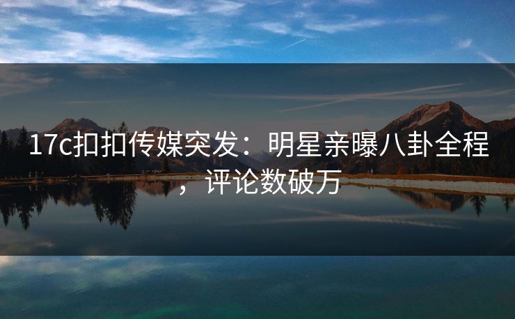 17c扣扣传媒突发：明星亲曝八卦全程，评论数破万