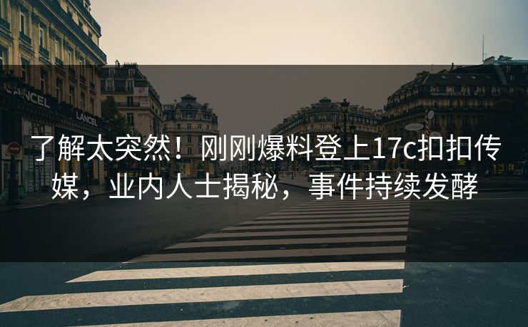 了解太突然！刚刚爆料登上17c扣扣传媒，业内人士揭秘，事件持续发酵