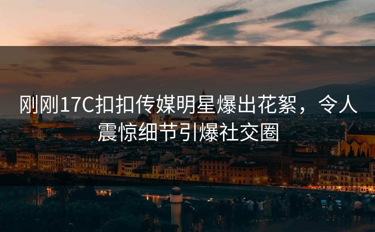 刚刚17C扣扣传媒明星爆出花絮，令人震惊细节引爆社交圈