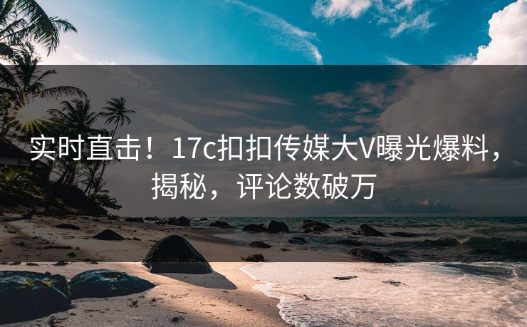 实时直击！17c扣扣传媒大V曝光爆料，揭秘，评论数破万