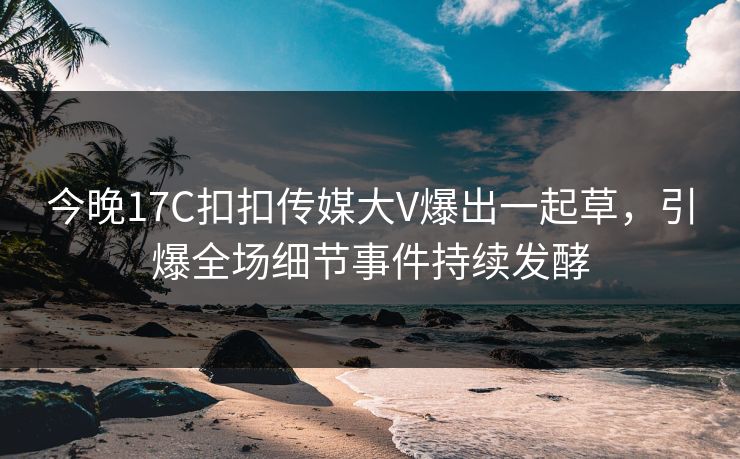 今晚17C扣扣传媒大V爆出一起草，引爆全场细节事件持续发酵