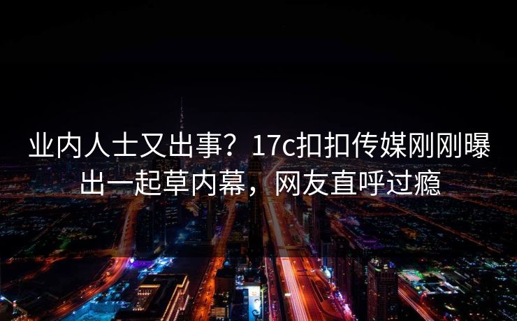 业内人士又出事？17c扣扣传媒刚刚曝出一起草内幕，网友直呼过瘾