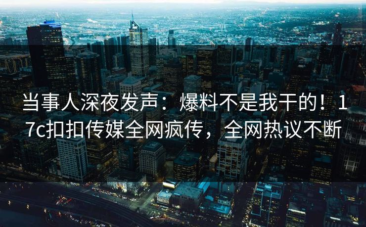 当事人深夜发声：爆料不是我干的！17c扣扣传媒全网疯传，全网热议不断