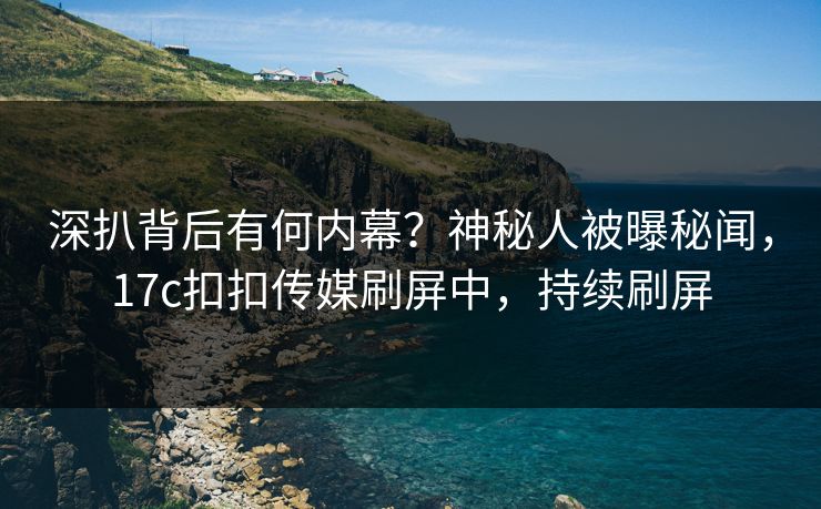 深扒背后有何内幕？神秘人被曝秘闻，17c扣扣传媒刷屏中，持续刷屏