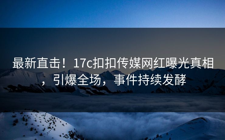 最新直击！17c扣扣传媒网红曝光真相，引爆全场，事件持续发酵