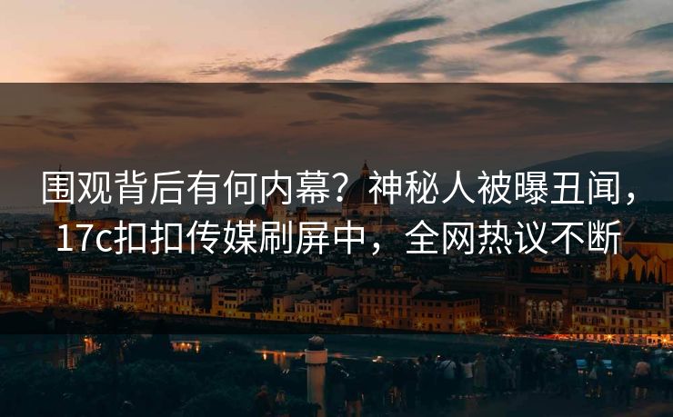 围观背后有何内幕？神秘人被曝丑闻，17c扣扣传媒刷屏中，全网热议不断