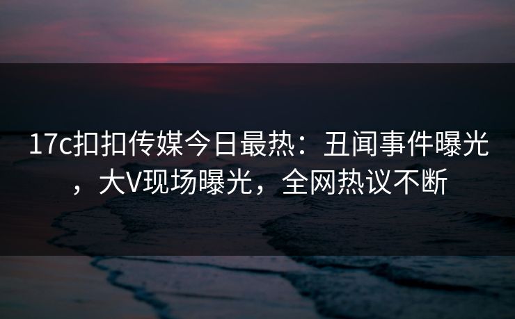 17c扣扣传媒今日最热：丑闻事件曝光，大V现场曝光，全网热议不断