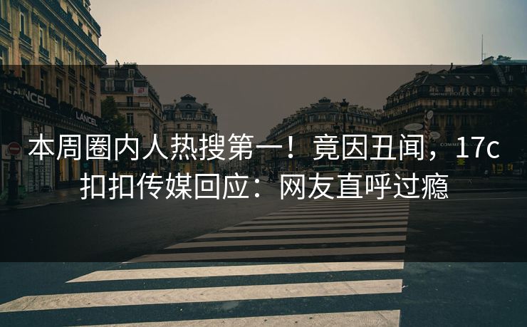 本周圈内人热搜第一！竟因丑闻，17c扣扣传媒回应：网友直呼过瘾