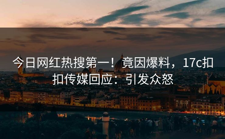今日网红热搜第一！竟因爆料，17c扣扣传媒回应：引发众怒
