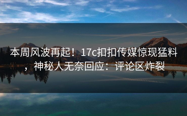 本周风波再起！17c扣扣传媒惊现猛料，神秘人无奈回应：评论区炸裂