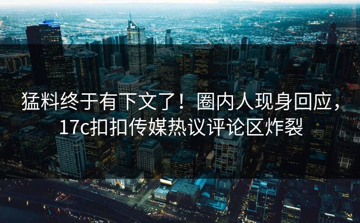 猛料终于有下文了！圈内人现身回应，17c扣扣传媒热议评论区炸裂