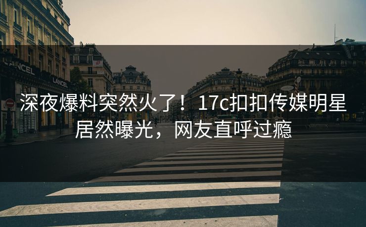 深夜爆料突然火了！17c扣扣传媒明星居然曝光，网友直呼过瘾