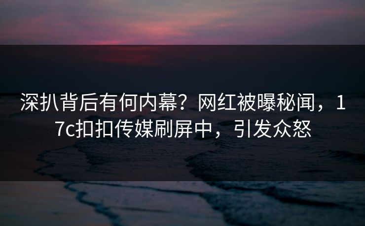 深扒背后有何内幕？网红被曝秘闻，17c扣扣传媒刷屏中，引发众怒